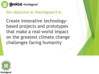 Our objective at #hack4good 0.6: 
Create innovative technology-based 
projects and prototypes 
that make a real-world impact 
on the greatest climate change 
challenges facing humanity 
 