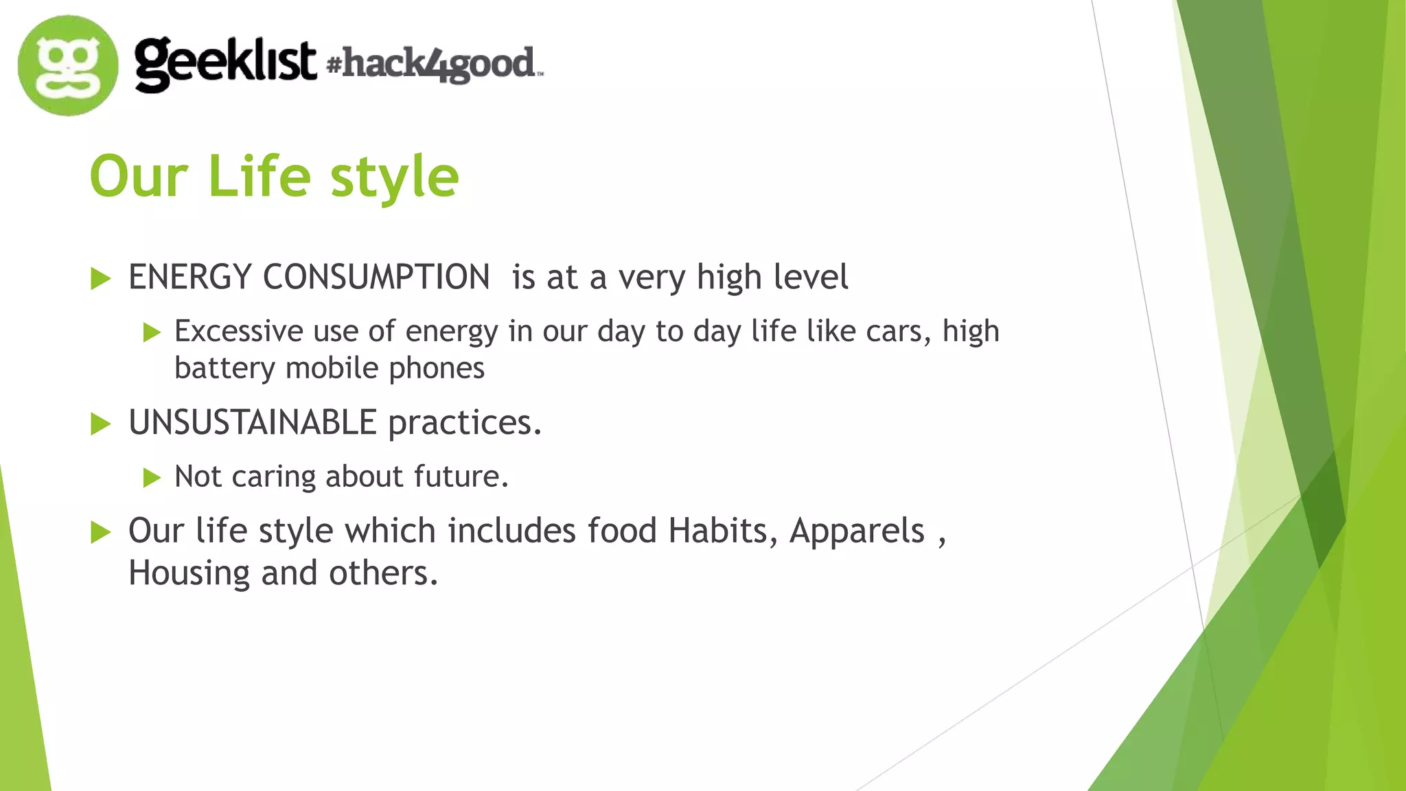 Our Life style 
 ENERGY CONSUMPTION is at a very high level 
 Excessive use of energy in our day to day life like cars, high 
battery mobile phones 
 UNSUSTAINABLE practices. 
 Not caring about future. 
 Our life style which includes food Habits, Apparels , 
Housing and others. 
 