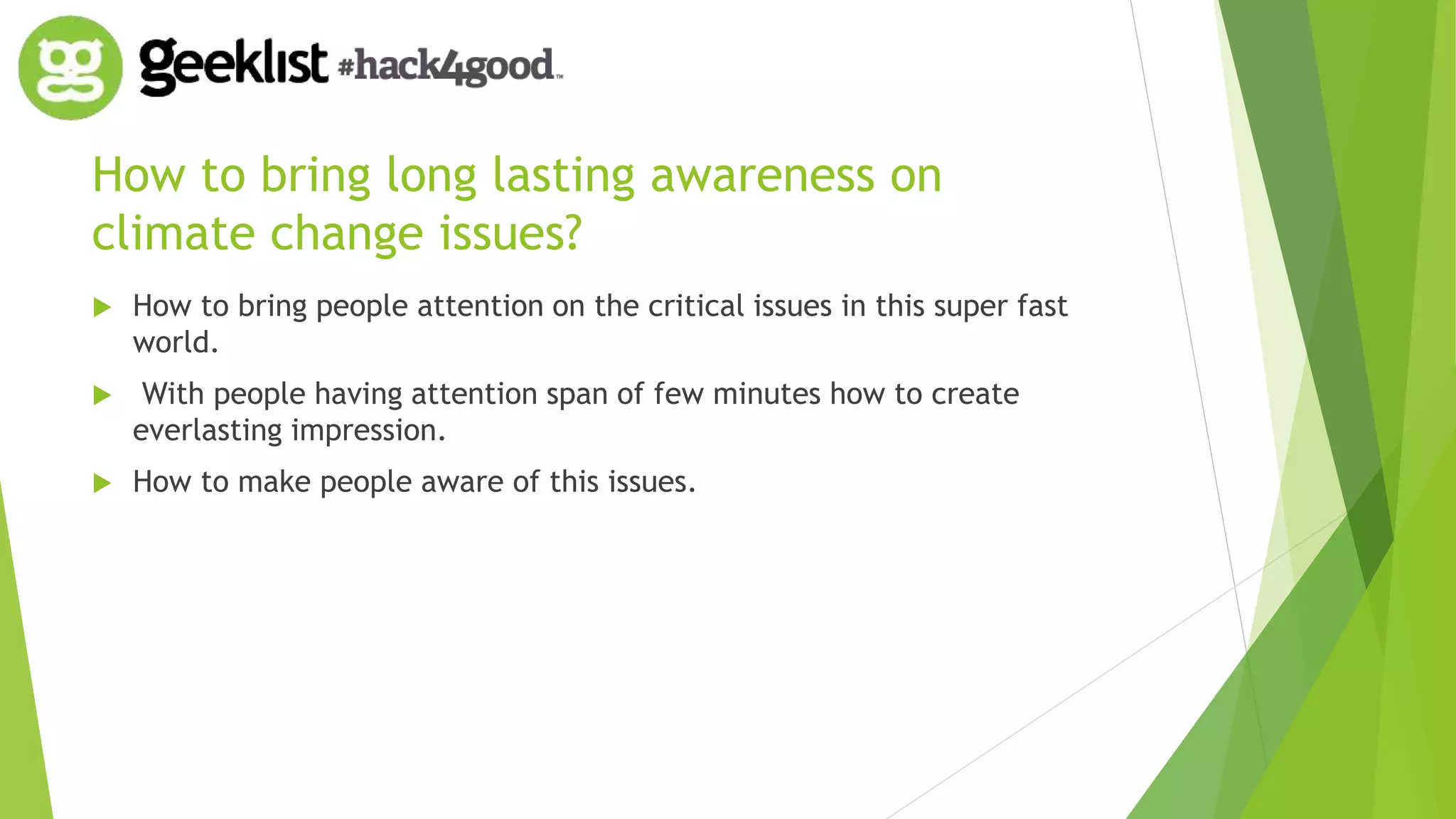 How to bring long lasting awareness on 
climate change issues? 
 How to bring people attention on the critical issues in this super fast 
world. 
 With people having attention span of few minutes how to create 
everlasting impression. 
 How to make people aware of this issues. 
 