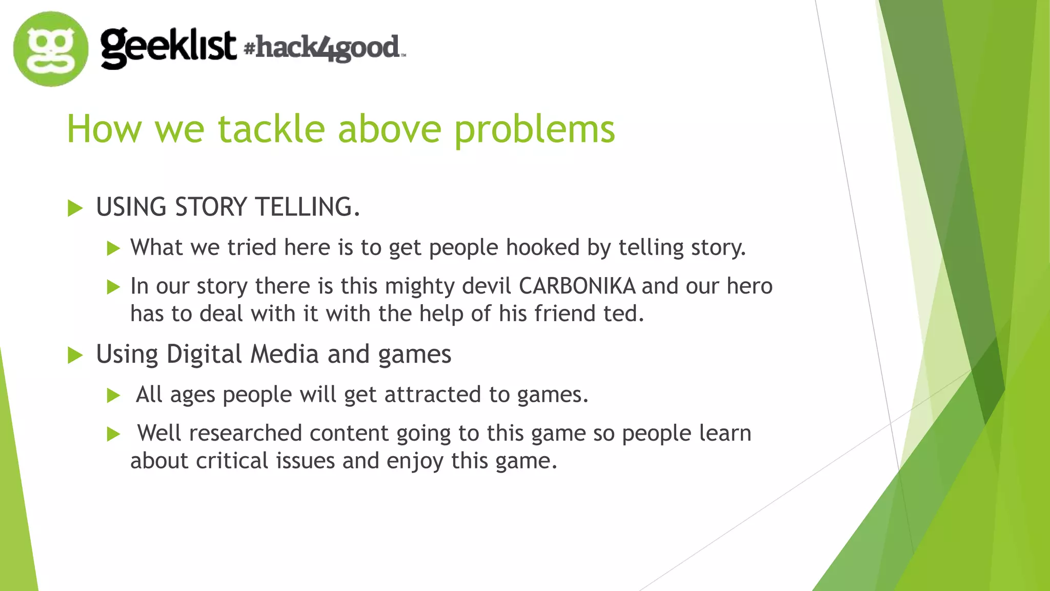 How we tackle above problems 
 USING STORY TELLING. 
 What we tried here is to get people hooked by telling story. 
 In our story there is this mighty devil CARBONIKA and our hero 
has to deal with it with the help of his friend ted. 
 Using Digital Media and games 
 All ages people will get attracted to games. 
 Well researched content going to this game so people learn 
about critical issues and enjoy this game. 
 