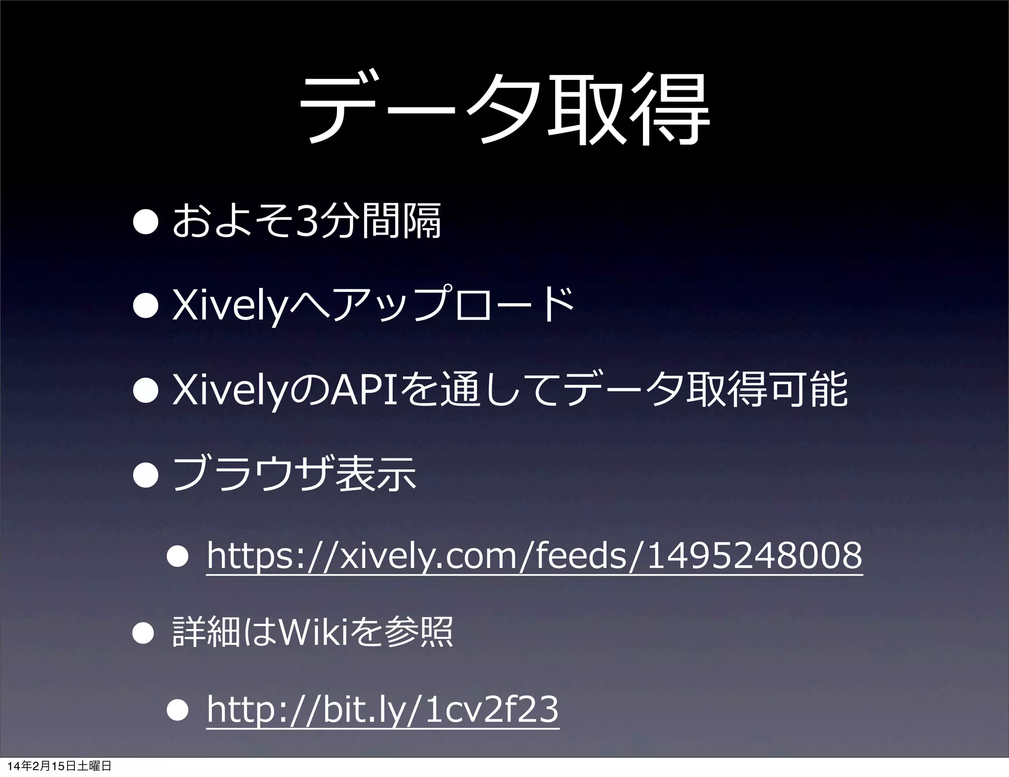 データ取得

• およそ3分間隔
• Xivelyへアップロード
• XivelyのAPIを通してデータ取得可能
• ブラウザ表⽰示

• https://xively.com/feeds/1495248008

• 詳細はWikiを参照
• http://bit.ly/1cv2f23
14年2月15日土曜日

 