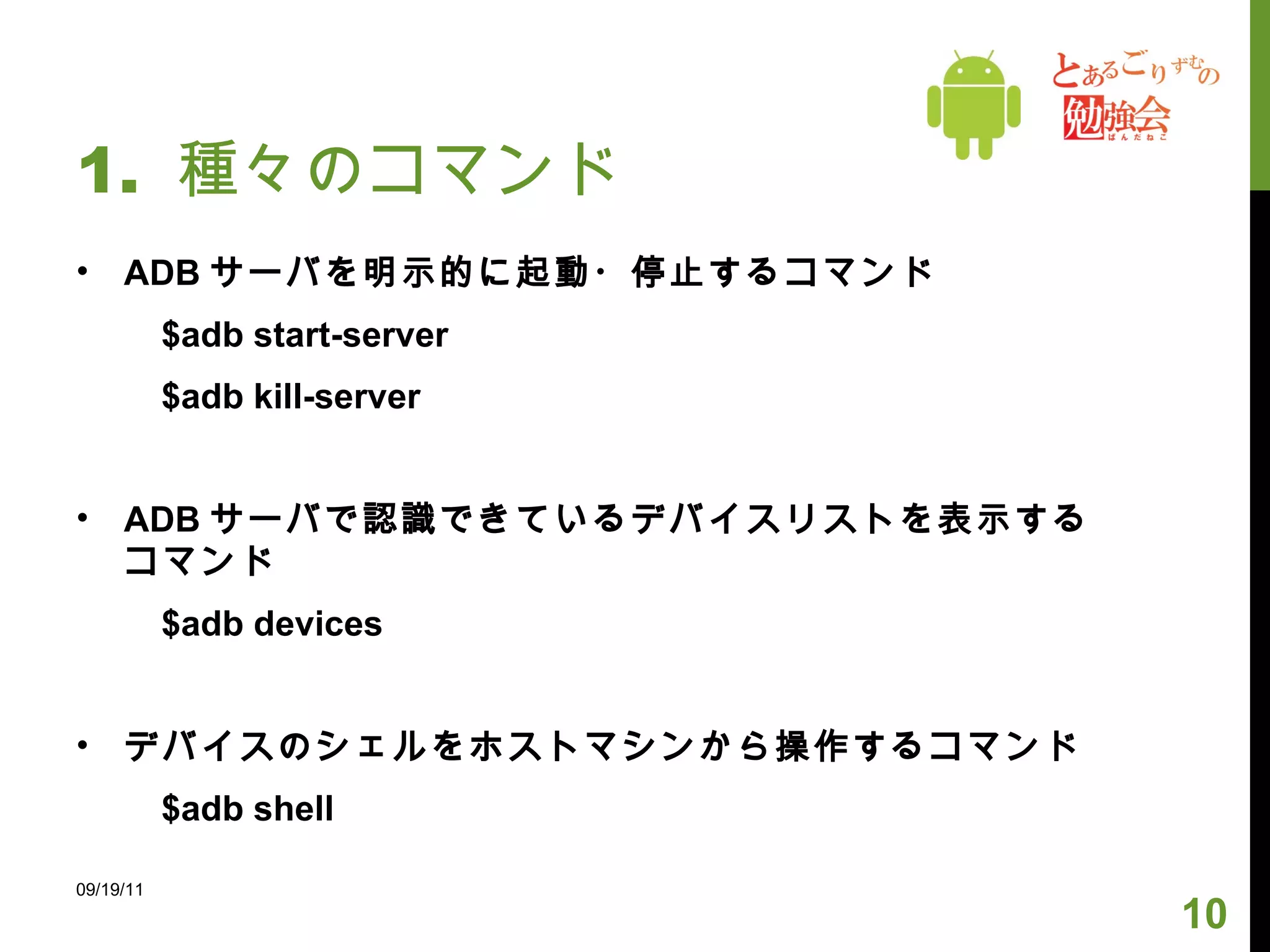 1.  種々のコマンド ADB サーバを明示的に起動・停止するコマンド 　　 $adb start-server 　　 $adb kill-server ADB サーバで認識できているデバイスリストを表示するコマンド 　　 $adb devices デバイスのシェルをホストマシンから操作するコマンド 　　 $adb shell 09/19/11 