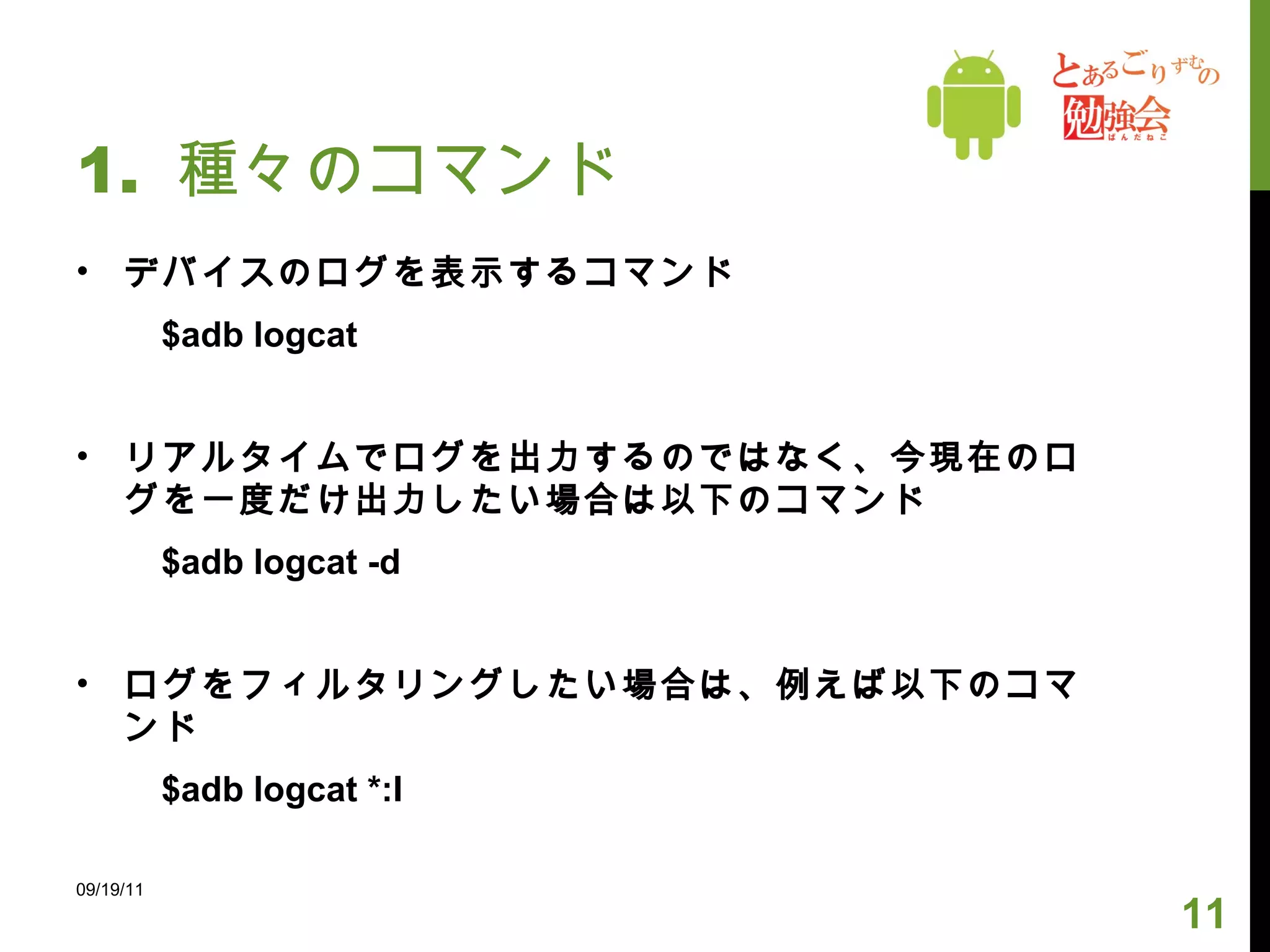 1.  種々のコマンド デバイスのログを表示するコマンド 　　 $adb logcat リアルタイムでログを出力するのではなく、今現在のログを一度だけ出力したい場合は以下のコマンド 　　 $adb logcat -d ログをフィルタリングしたい場合は、例えば以下のコマンド 　　 $adb logcat *:I 09/19/11 
