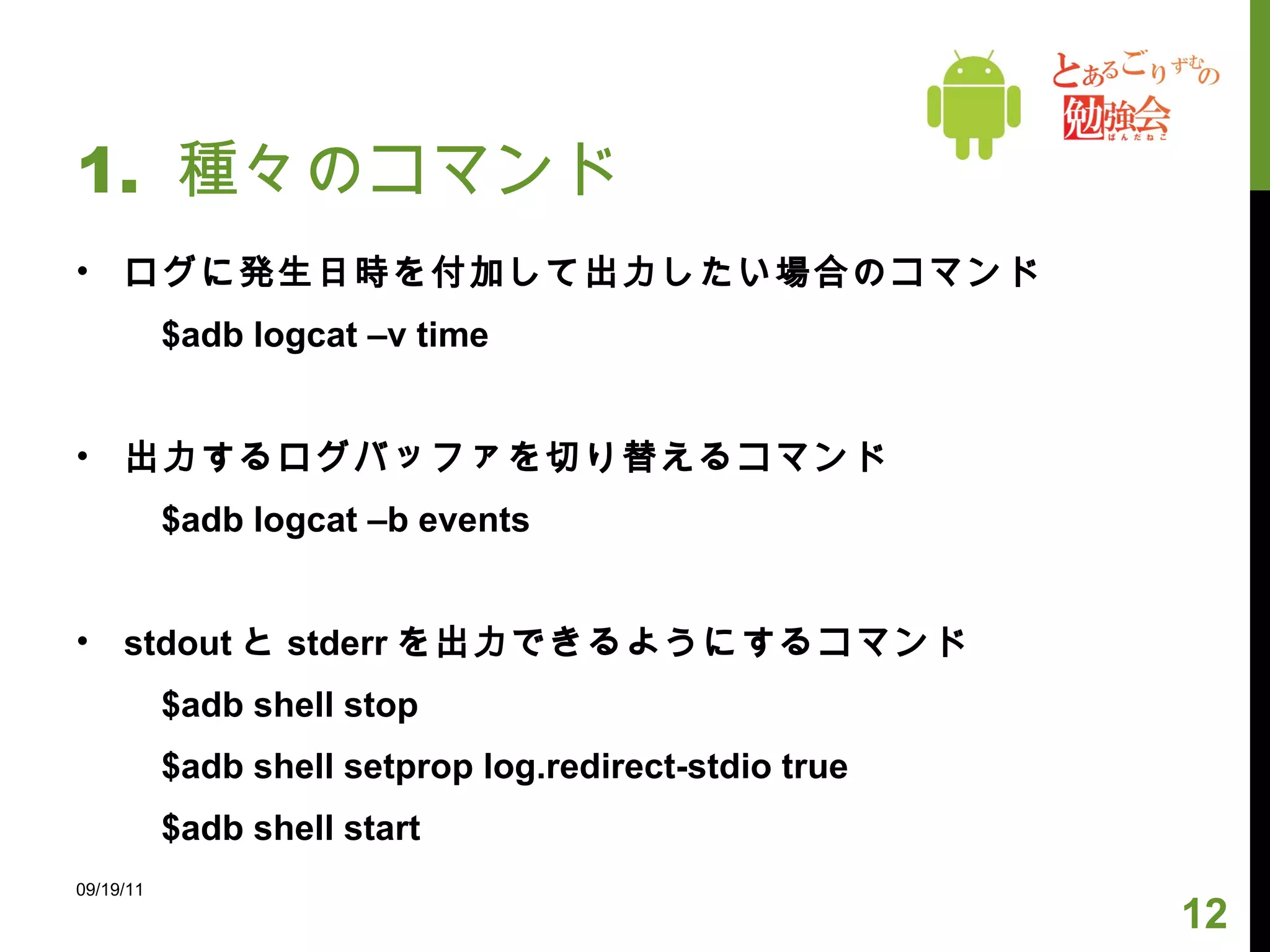 1.  種々のコマンド ログに発生日時を付加して出力したい場合のコマンド 　　 $adb logcat –v time 出力するログバッファを切り替えるコマンド 　　 $adb logcat –b events stdout と stderr を出力できるようにするコマンド 　　 $adb shell stop 　　 $adb shell setprop log.redirect-stdio true 　　 $adb shell start 09/19/11 