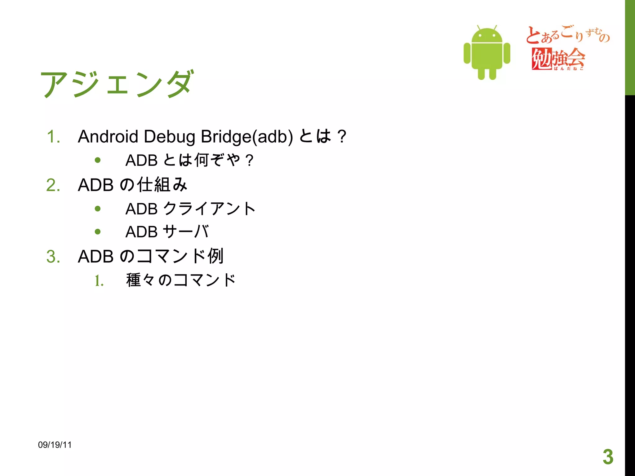 アジェンダ Android Debug Bridge(adb) とは ? ADB とは何ぞや ? ADB の仕組み ADB クライアント ADB サーバ ADB のコマンド例 種々のコマンド 09/19/11 