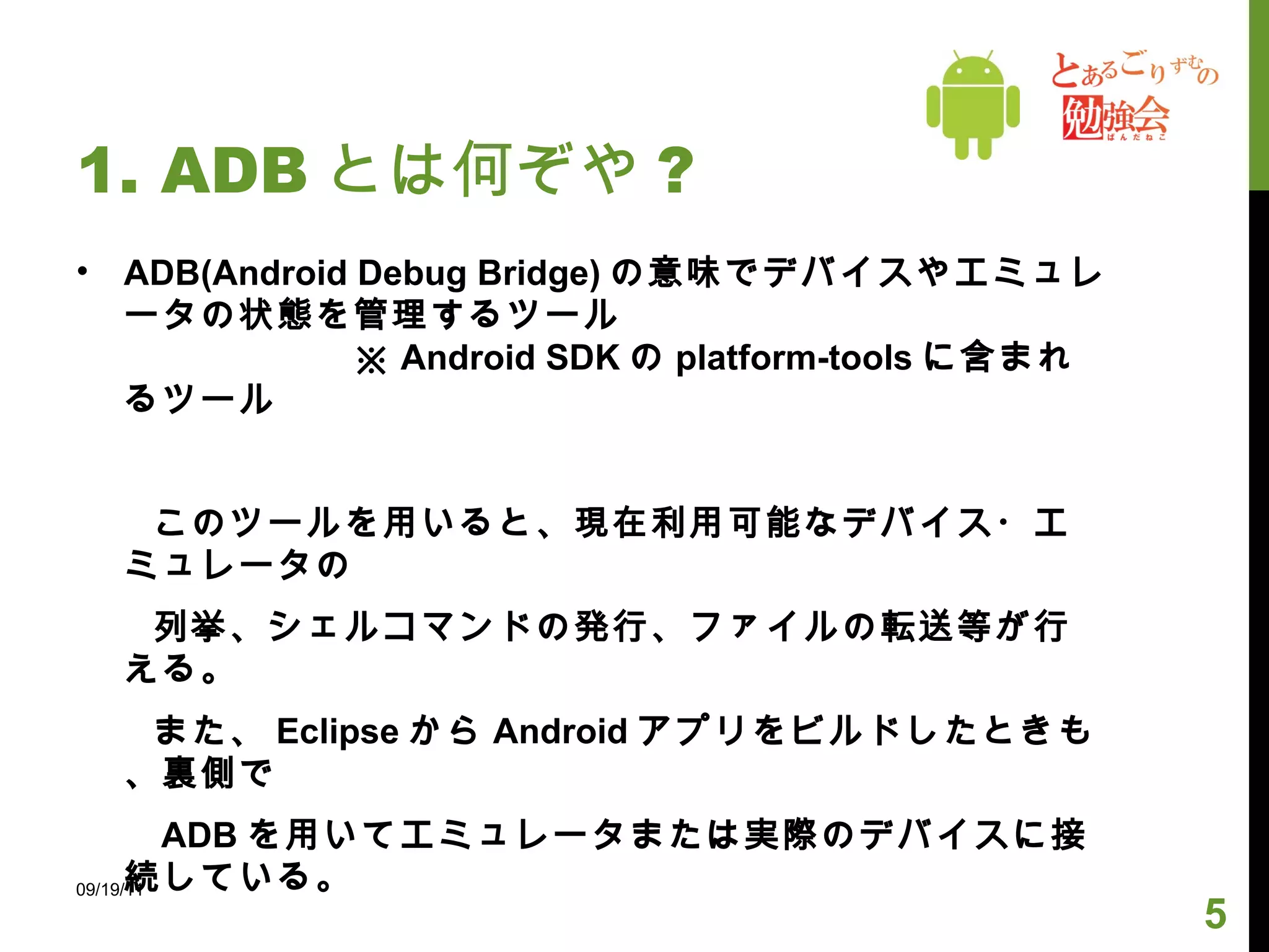 1. ADB とは何ぞや ? ADB(Android Debug Bridge) の意味でデバイスやエミュレータの状態を管理するツール  ※ Android SDK の platform-tools に含まれるツール 　　このツールを用いると、現在利用可能なデバイス・エミュレータの  　　 列挙、シェルコマンドの発行、ファイルの転送等が行える。 　　また、 Eclipse から Android アプリをビルドしたときも、裏側で 　　 ADB を用いてエミュレータまたは実際のデバイスに接続している。 　　 ADB は主に、 ADB クライアントと ADB サーバから構成される。 09/19/11 