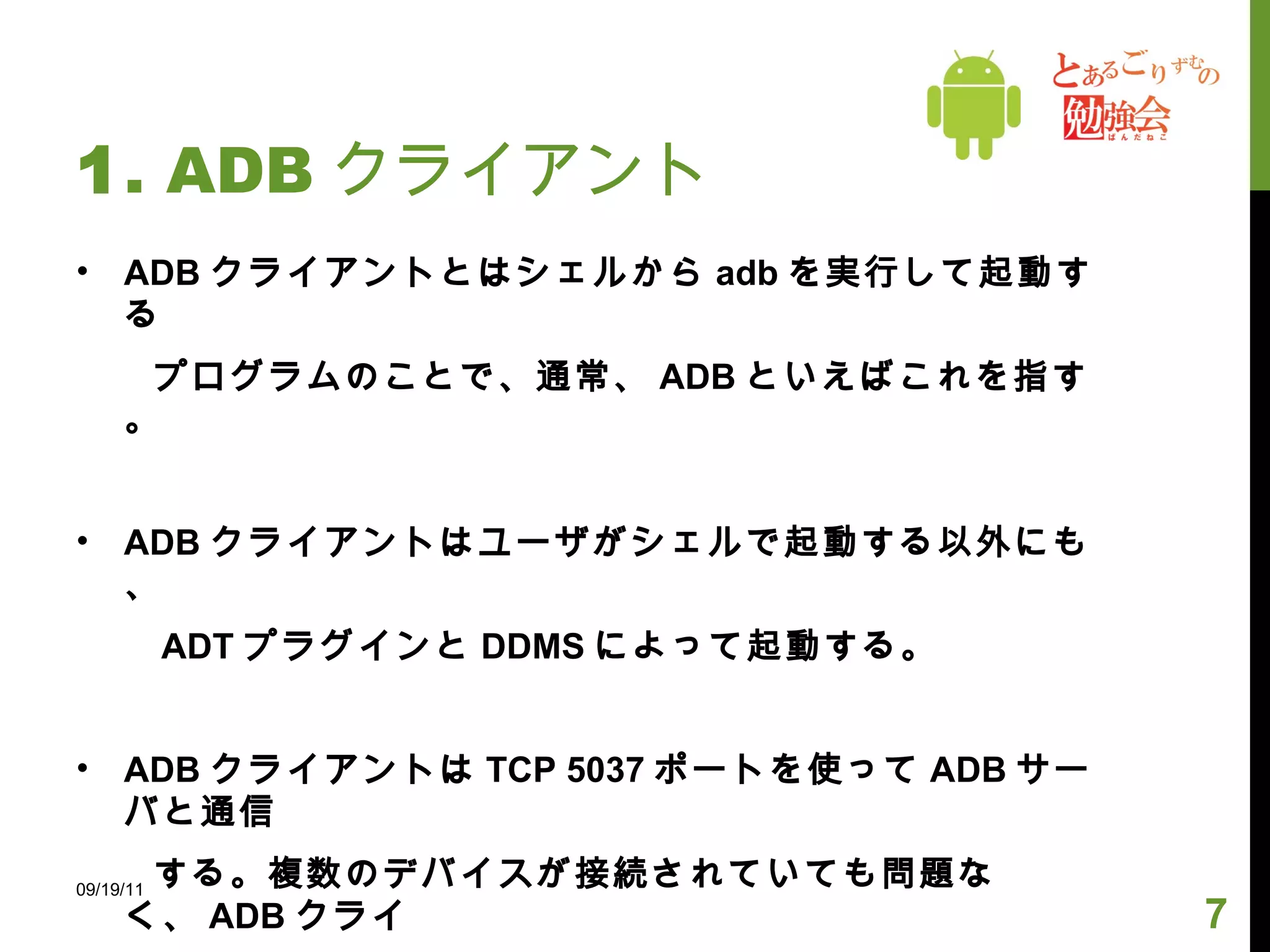 1 . ADB クライアント ADB クライアントとはシェルから adb を実行して起動する 　　プログラムのことで、通常、 ADB といえばこれを指す。 ADB クライアントはユーザがシェルで起動する以外にも、 　　 ADT プラグインと DDMS によって起動する。 ADB クライアントは TCP 5037 ポートを使って ADB サーバと通信 　　する。複数のデバイスが接続されていても問題なく、 ADB クライ 　　アントで接続先を指定できる。 　　 09/19/11 