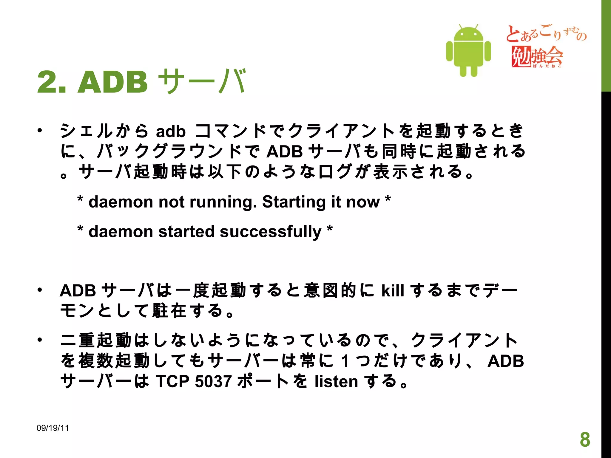 2. ADB サーバ シェルから adb  コマンドでクライアントを起動するときに、バックグラウンドで ADB サーバも同時に起動される。サーバ起動時は以下のようなログが表示される。 　 * daemon not running. Starting it now * 　 * daemon started successfully * ADB サーバは一度起動すると意図的に kill するまでデーモンとして駐在する。 二重起動はしないようになっているので、クライアントを複数起動してもサーバーは常に１つだけであり、 ADB サーバーは TCP 5037 ポートを listen する。 09/19/11 