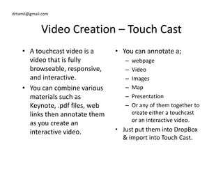 drtamil@gmail.com
Video Creation – Touch Cast
• A touchcast video is a
video that is fully
browseable, responsive,
and interactive.
• You can combine various
• You can annotate a;
– webpage
– Video
– Images
– Map• You can combine various
materials such as
Keynote, .pdf files, web
links then annotate them
as you create an
interactive video.
– Map
– Presentation
– Or any of them together to
create either a touchcast
or an interactive video.
• Just put them into DropBox
& import into Touch Cast.
 