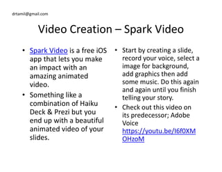 drtamil@gmail.com
Video Creation – Spark Video
• Spark Video is a free iOS
app that lets you make
an impact with an
amazing animated
video.
• Start by creating a slide,
record your voice, select a
image for background,
add graphics then add
some music. Do this again
and again until you finish
video.
• Something like a
combination of Haiku
Deck & Prezi but you
end up with a beautiful
animated video of your
slides.
some music. Do this again
and again until you finish
telling your story.
• Check out this video on
its predecessor; Adobe
Voice
https://youtu.be/I6f0XM
OHzoM
 