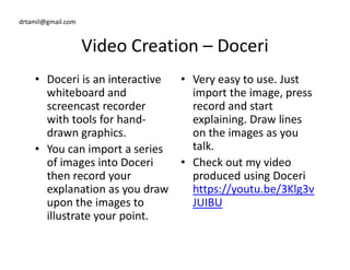 drtamil@gmail.com
Video Creation – Doceri
• Doceri is an interactive
whiteboard and
screencast recorder
with tools for hand-
drawn graphics.
• Very easy to use. Just
import the image, press
record and start
explaining. Draw lines
on the images as youdrawn graphics.
• You can import a series
of images into Doceri
then record your
explanation as you draw
upon the images to
illustrate your point.
on the images as you
talk.
• Check out my video
produced using Doceri
https://youtu.be/3Klg3v
JUIBU
 