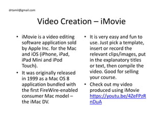 drtamil@gmail.com
Video Creation – iMovie
• iMovie is a video editing
software application sold
by Apple Inc. for the Mac
and iOS (iPhone, iPad,
iPad Mini and iPod
Touch).
• It is very easy and fun to
use. Just pick a template,
insert or record the
relevant clips/images, put
in the explanatory titles
or text, then compile the
iPad Mini and iPod
Touch).
• It was originally released
in 1999 as a Mac OS 8
application bundled with
the first FireWire-enabled
consumer Mac model –
the iMac DV.
in the explanatory titles
or text, then compile the
video. Good for selling
your course.
• Check out my video
produced using iMovie
https://youtu.be/4ZeFPzR
nDuA
 