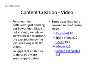 drtamil@gmail.com
Content Creation - Video
• For e-learning
enthusiast, just handing
out PowerPoint files is
not enough, somehow
we would like to include
• Some apps that were
covered in brief during
class;
– TouchCast #9
– Spark Video #10
we would like to include
the explanation by the
lecturer along with the
slides.
• So apps that enable us
to do so easily are
greatly appreciated.
– Spark Video #10
– Doceri #11
– iMovie #12
– Explain Everything
#13
 