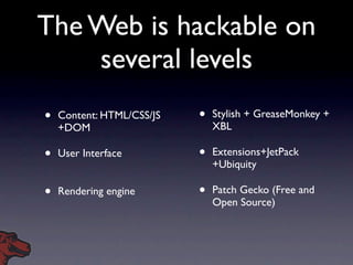 The Web is hackable on
    several levels
•   Content: HTML/CSS/JS   •   Stylish + GreaseMonkey +
    +DOM                       XBL

•   User Interface         •   Extensions+JetPack
                               +Ubiquity

•   Rendering engine       •   Patch Gecko (Free and
                               Open Source)
 