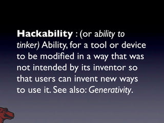 Hackability : (or ability to
tinker) Ability, for a tool or device
to be modiﬁed in a way that was
not intended by its inventor so
that users can invent new ways
to use it. See also: Generativity.
 
