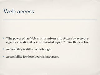 Web access



✤   “The power of the Web is in its universality. Access by everyone
    regardless of disability is an essential aspect.” - Tim Berners-Lee

✤   Accessibility is still an afterthought.

✤   Accessibility for developers is important.
 