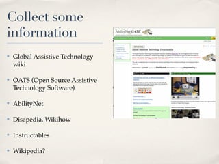 Collect some
information
✤   Global Assistive Technology
    wiki

✤   OATS (Open Source Assistive
    Technology Software)

✤   AbilityNet

✤   Disapedia, Wikihow

✤   Instructables

✤   Wikipedia?
 