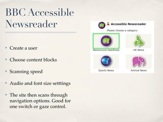 BBC Accessible
Newsreader

✤   Create a user

✤   Choose content blocks

✤   Scanning speed

✤   Audio and font size setttings

✤   The site then scans through
    navigation options. Good for
    one switch or gaze control.
 