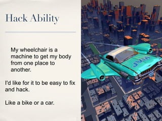 Hack Ability


  My wheelchair is a
  machine to get my body
  from one place to
  another.

I'd like for it to be easy to fix
and hack.

Like a bike or a car.
 