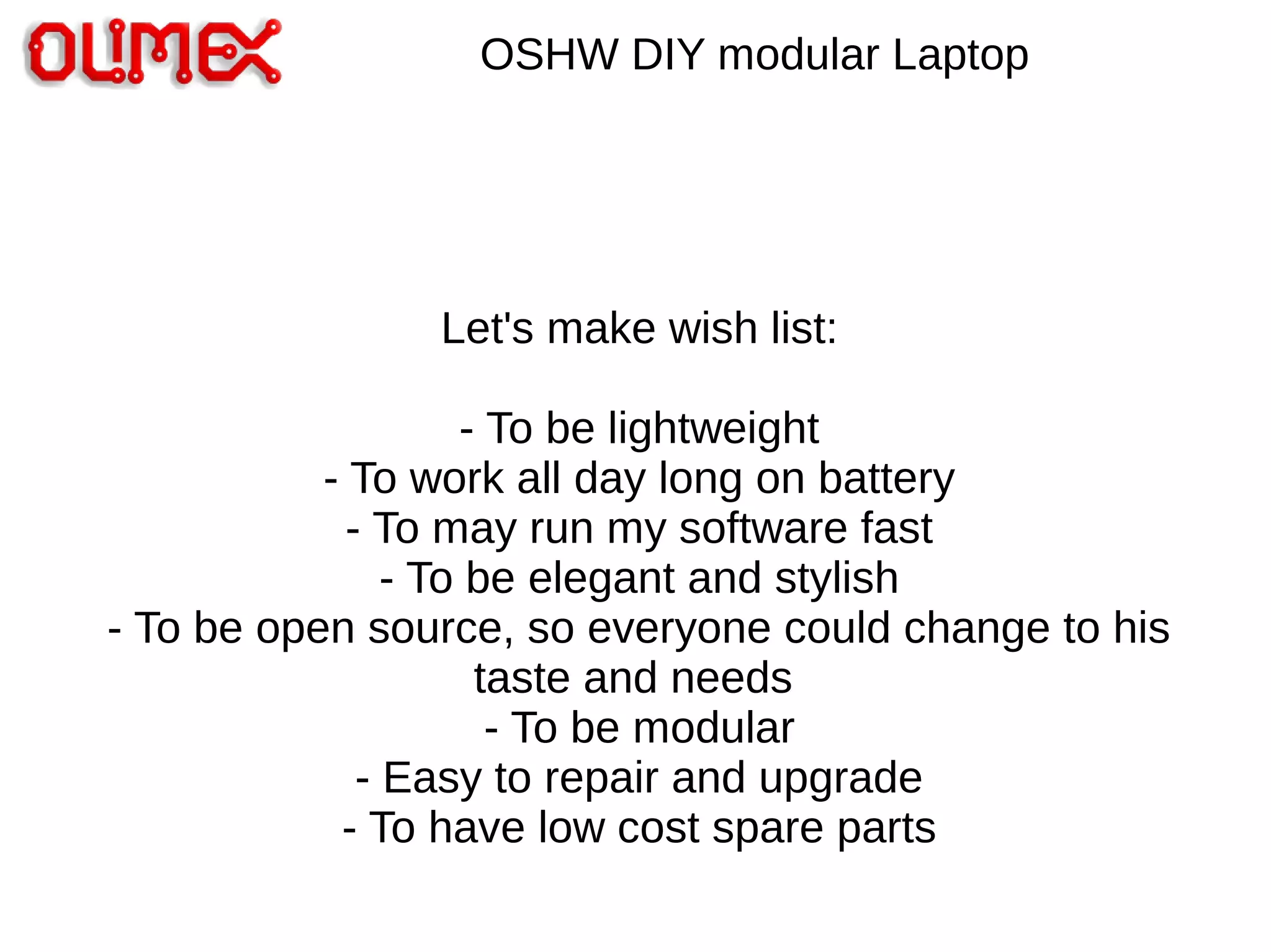 OSHW DIY modular Laptop
Let's make wish list:
- To be lightweight
- To work all day long on battery
- To may run my software fast
- To be elegant and stylish
- To be open source, so everyone could change to his
taste and needs
- To be modular
- Easy to repair and upgrade
- To have low cost spare parts
 