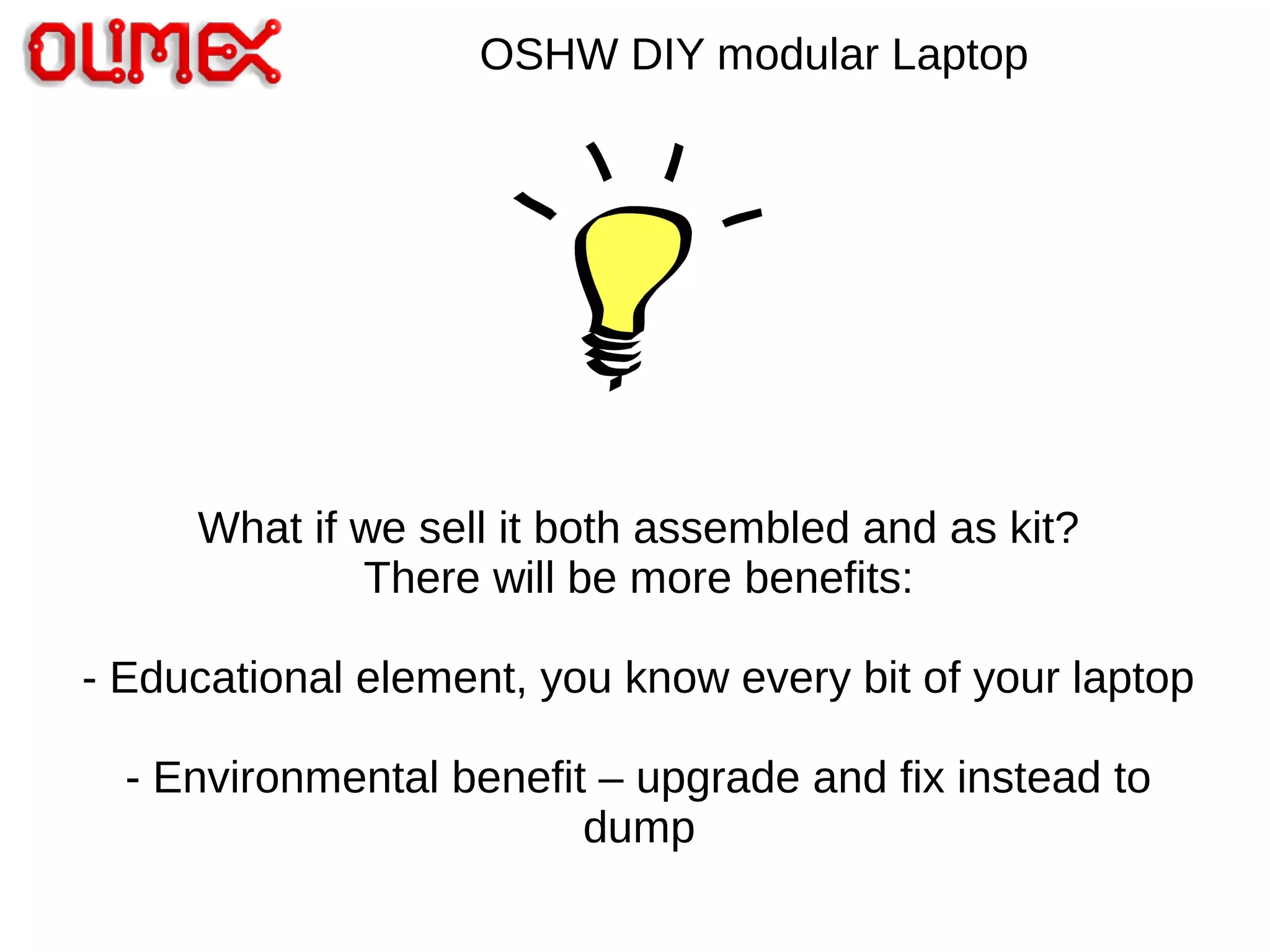 OSHW DIY modular Laptop
What if we sell it both assembled and as kit?
There will be more benefits:
- Educational element, you know every bit of your laptop
- Environmental benefit – upgrade and fix instead to
dump
 