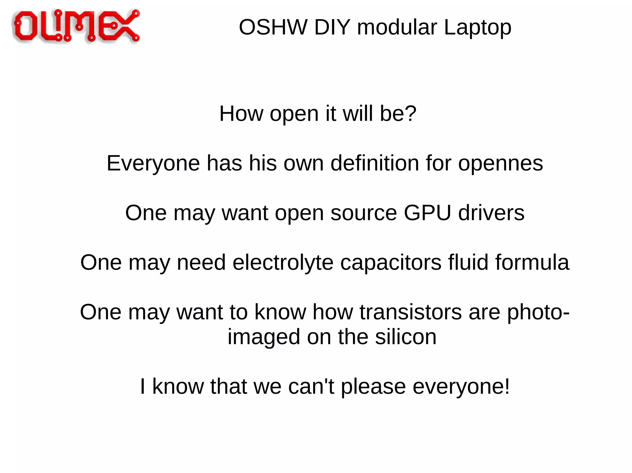 OSHW DIY modular Laptop
How open it will be?
Everyone has his own definition for opennes
One may want open source GPU drivers
One may need electrolyte capacitors fluid formula
One may want to know how transistors are photo-
imaged on the silicon
I know that we can't please everyone!
 