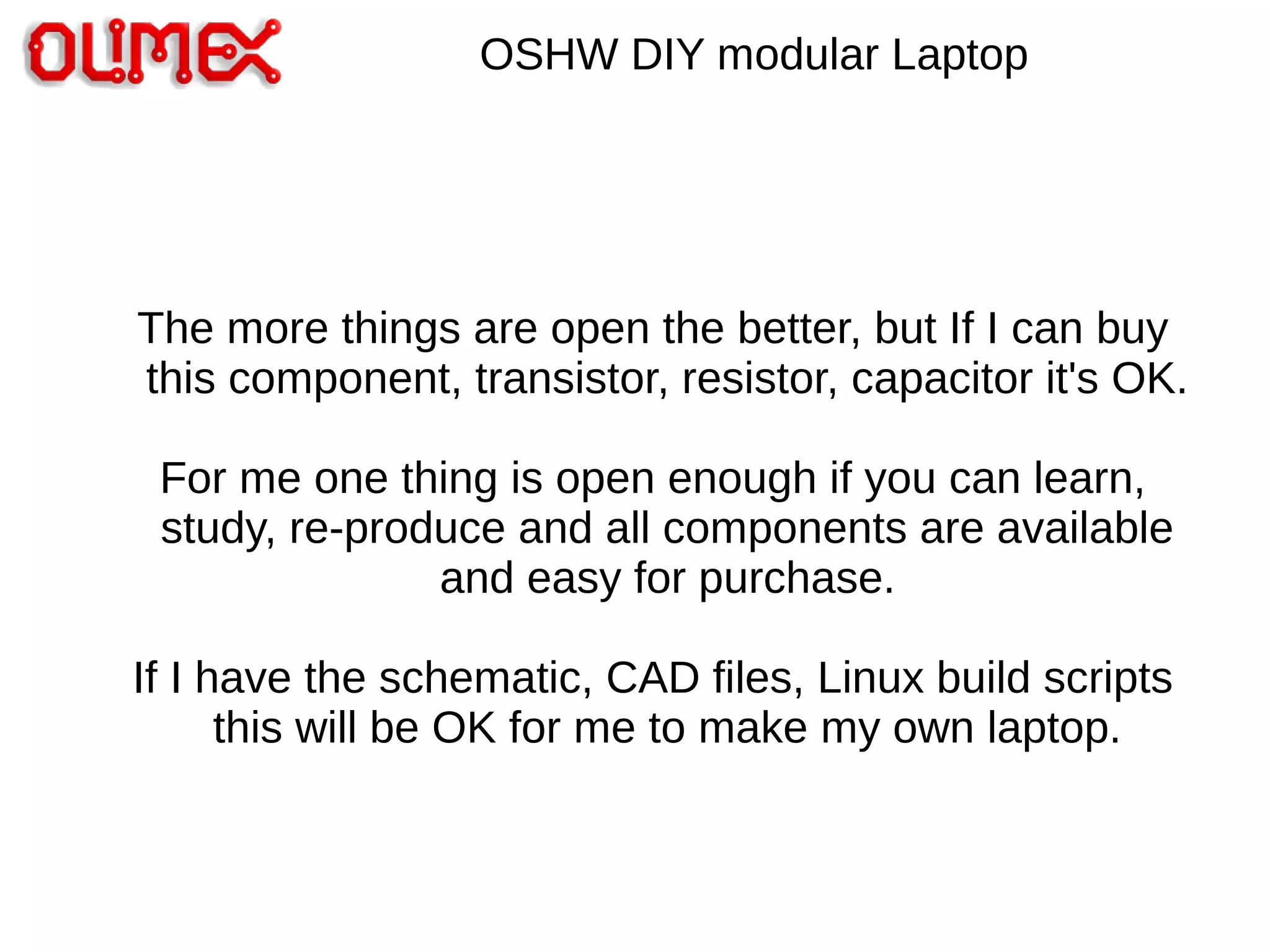 OSHW DIY modular Laptop
The more things are open the better, but If I can buy
this component, transistor, resistor, capacitor it's OK.
For me one thing is open enough if you can learn,
study, re-produce and all components are available
and easy for purchase.
If I have the schematic, CAD files, Linux build scripts
this will be OK for me to make my own laptop.
 