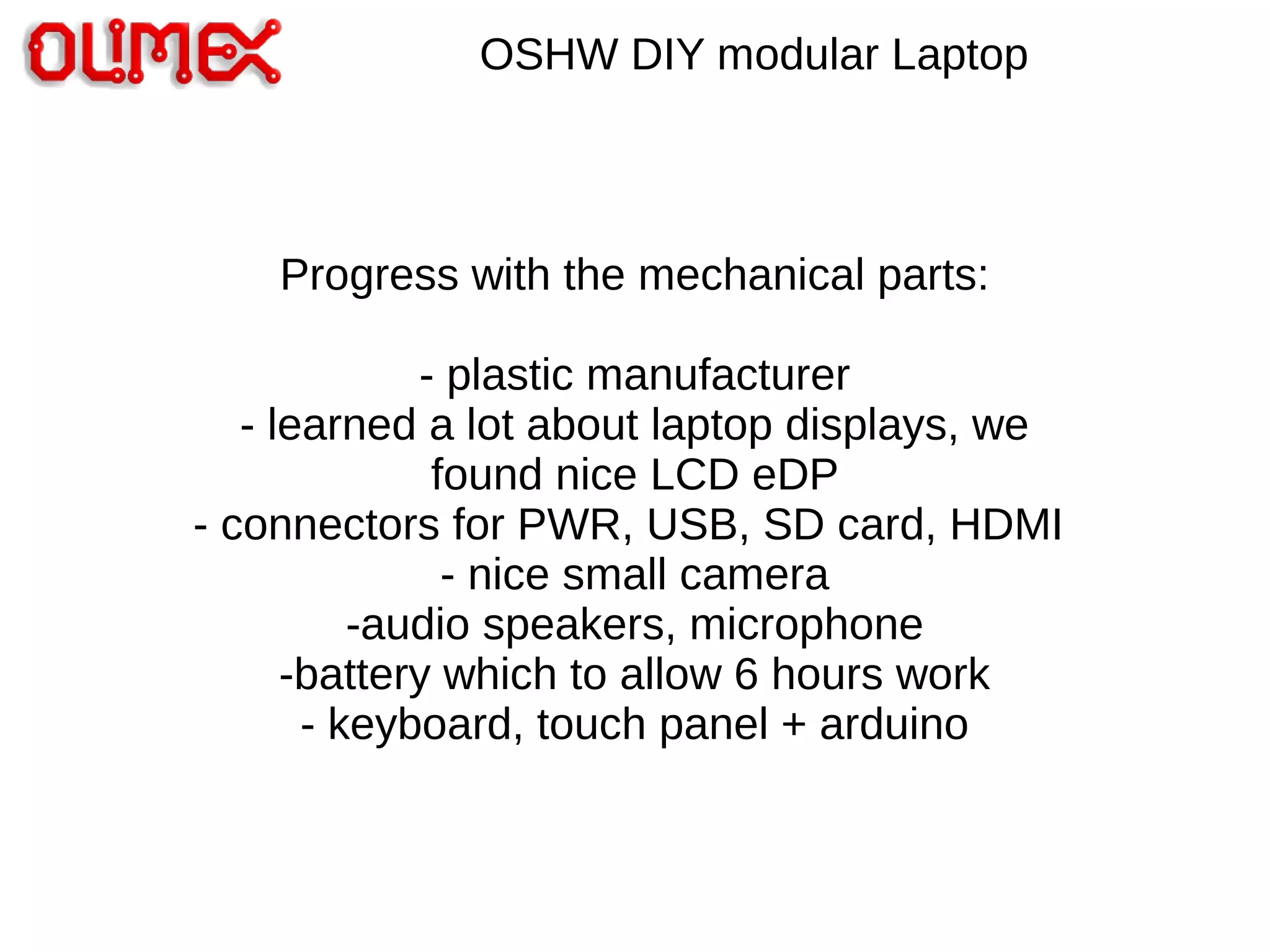OSHW DIY modular Laptop
Progress with the mechanical parts:
- plastic manufacturer
- learned a lot about laptop displays, we
found nice LCD eDP
- connectors for PWR, USB, SD card, HDMI
- nice small camera
-audio speakers, microphone
-battery which to allow 6 hours work
- keyboard, touch panel + arduino
 