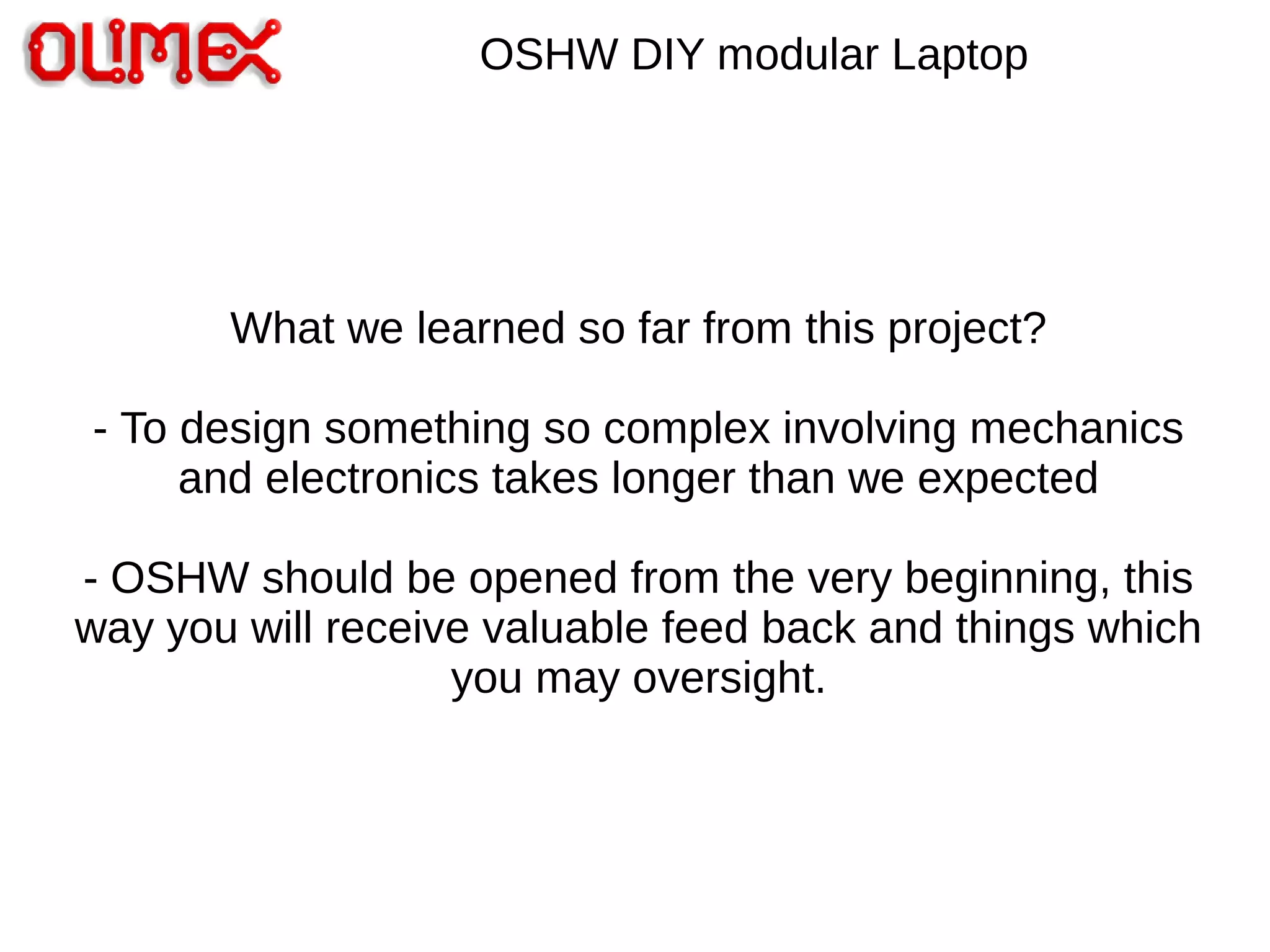 OSHW DIY modular Laptop
What we learned so far from this project?
- To design something so complex involving mechanics
and electronics takes longer than we expected
- OSHW should be opened from the very beginning, this
way you will receive valuable feed back and things which
you may oversight.
 