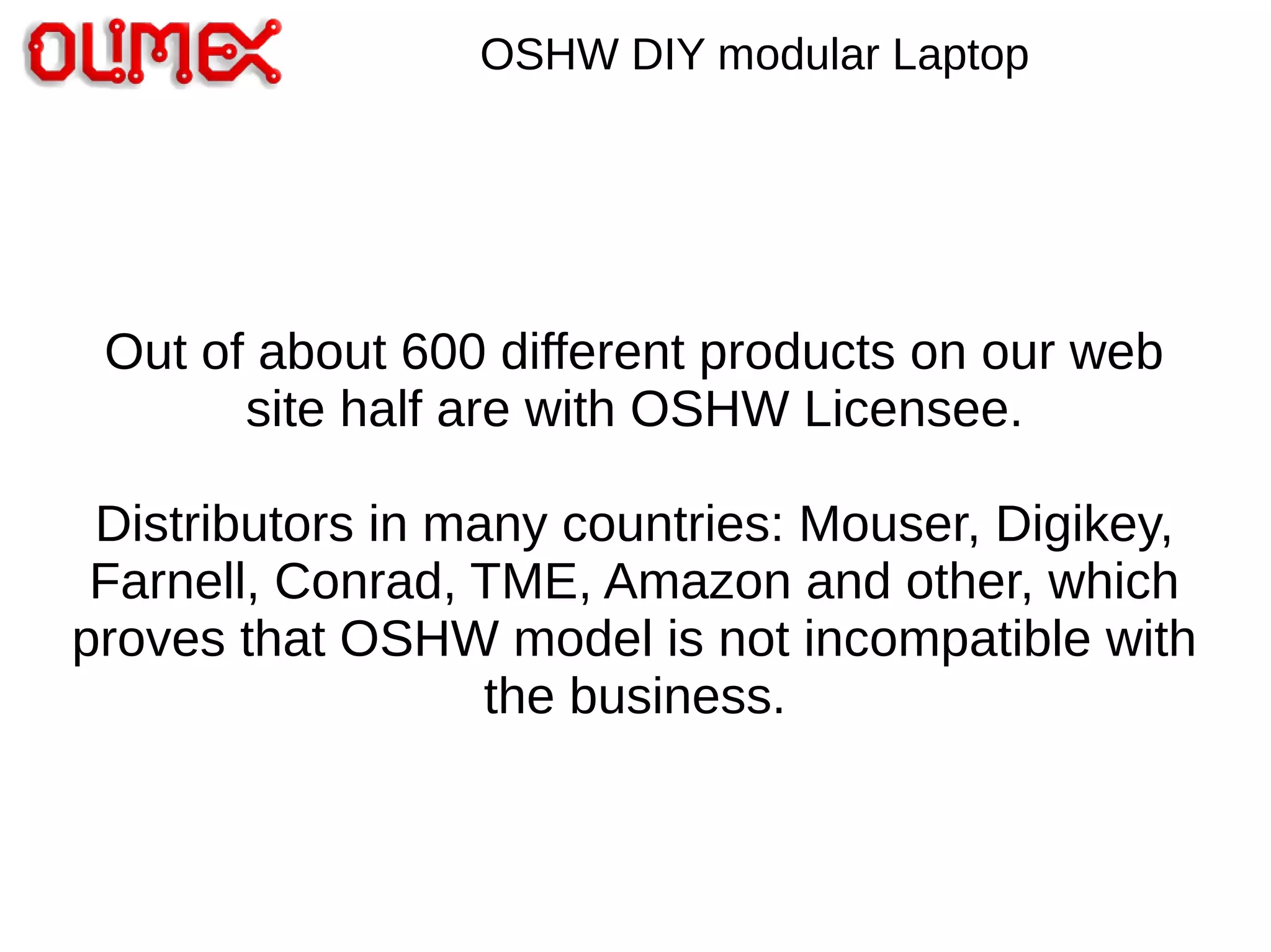 Out of about 600 different products on our web
site half are with OSHW Licensee.
Distributors in many countries: Mouser, Digikey,
Farnell, Conrad, TME, Amazon and other, which
proves that OSHW model is not incompatible with
the business.
OSHW DIY modular Laptop
 