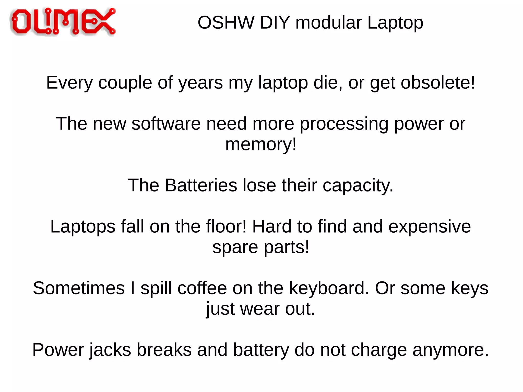 OSHW DIY modular Laptop
Every couple of years my laptop die, or get obsolete!
The new software need more processing power or
memory!
The Batteries lose their capacity.
Laptops fall on the floor! Hard to find and expensive
spare parts!
Sometimes I spill coffee on the keyboard. Or some keys
just wear out.
Power jacks breaks and battery do not charge anymore.
 