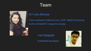Hi ! I am Altanai
I have worked on telecom core , VOIP , Media Processing .
Author of WebRTC Integrator’s Guide .
Team
I am Deepak
Embedded developer
 