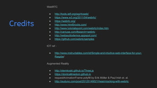 Credits
WebRTC
● http://tools.ietf.org/wg/rtcweb/
● https://www.w3.org/2011/04/webrtc/
● https://webrtc.org/
● http://www.html5rocks.com/
● http://www.tutorialspoint.com/webrtc/index.htm
● http://caniuse.com/#search=webrtc
● http://webaudiodemos.appspot.com/
● https://github.com/webrtc/samples
IOT ref :
● http://www.instructables.com/id/Simple-and-intuitive-web-interface-for-your-
Raspbe/
Augmented Reality
● http://stemkoski.github.io/Three.js
● https://dontcallmedom.github.io
● requestAnimationFrame polyfill by Erik Möller & Paul Irish et. al.
● http://auduno.com/post/25125149521/head-tracking-with-webrtc
 
