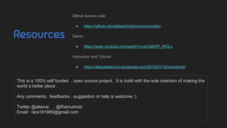 Resources
Github source code
● https://github.com/altanai/m2mcommunication
Demo :
● https://www.youtube.com/watch?v=wHQMVP_WOLs
Instruction and Tutorial :
● https://altanaitelecom.wordpress.com/2016/03/18/ramudroid/
This is a 100% self funded , open source project . It is build with the sole intention of making the
world a better place .
Any comments , feedbacks , suggestion or help is welcome :)
Twitter @altanai , @Ramudroid
Email : tara181989@gmail.com
 