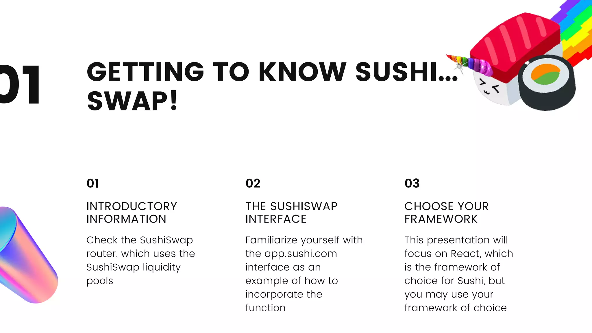 GETTING TO KNOW SUSHI...
SWAP!
01
INTRODUCTORY
INFORMATION
Check the SushiSwap
router, which uses the
SushiSwap liquidity
pools
01
THE SUSHISWAP
INTERFACE
Familiarize yourself with
the app.sushi.com
interface as an
example of how to
incorporate the
function
02
CHOOSE YOUR
FRAMEWORK
This presentation will
focus on React, which
is the framework of
choice for Sushi, but
you may use your
framework of choice
03
 