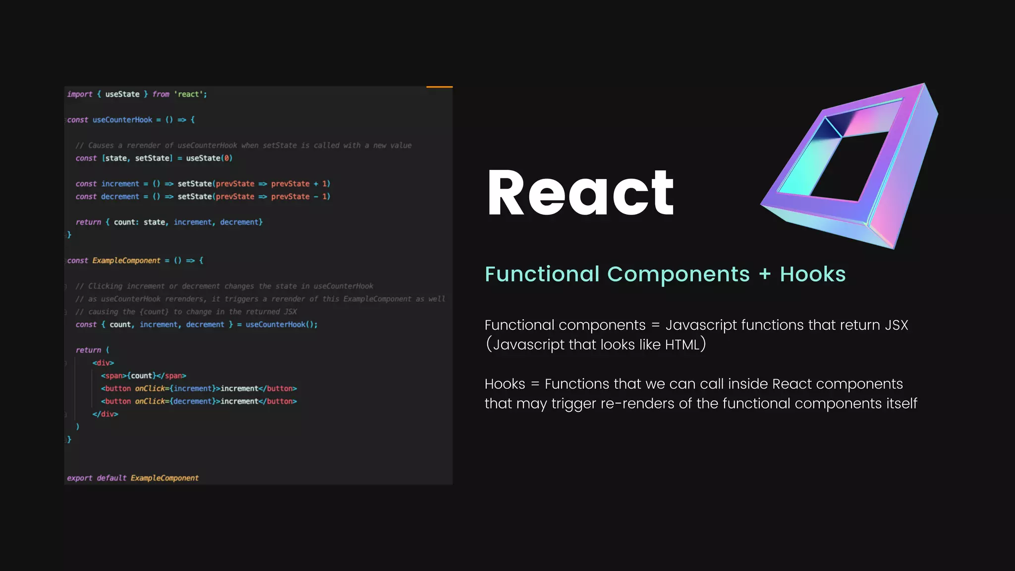 React
Functional Components + Hooks
Functional components = Javascript functions that return JSX
(Javascript that looks like HTML)
Hooks = Functions that we can call inside React components
that may trigger re-renders of the functional components itself
 