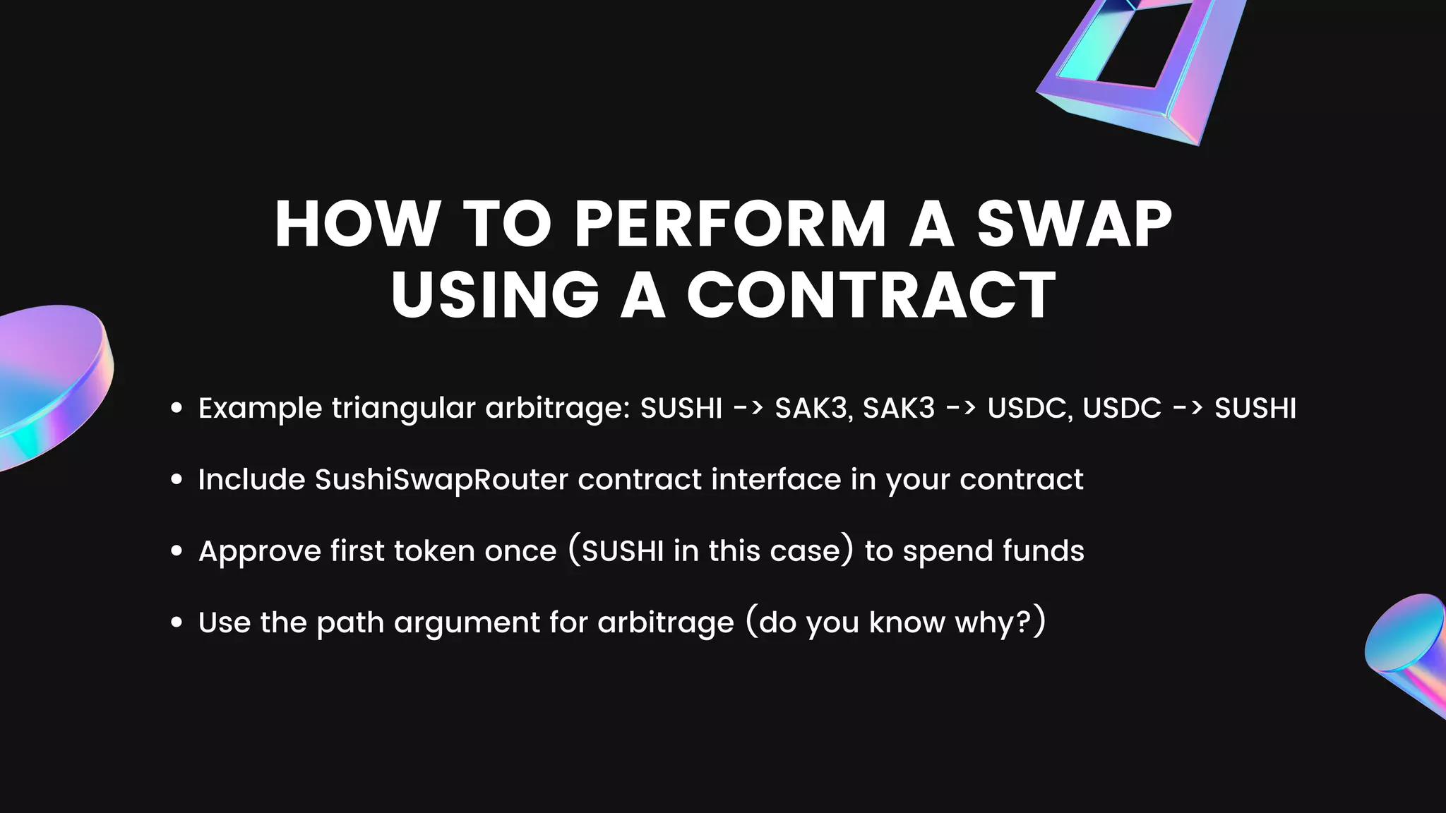 HOW TO PERFORM A SWAP
USING A CONTRACT
Example triangular arbitrage: SUSHI -> SAK3, SAK3 -> USDC, USDC -> SUSHI
Include SushiSwapRouter contract interface in your contract
Approve first token once (SUSHI in this case) to spend funds
Use the path argument for arbitrage (do you know why?)
 