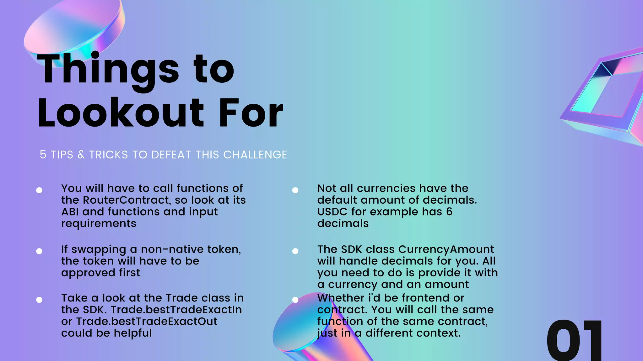 Things to
Lookout For
5 TIPS & TRICKS TO DEFEAT THIS CHALLENGE
If swapping a non-native token,
the token will have to be
approved first
You will have to call functions of
the RouterContract, so look at its
ABI and functions and input
requirements
Take a look at the Trade class in
the SDK. Trade.bestTradeExactIn
or Trade.bestTradeExactOut
could be helpful
Not all currencies have the
default amount of decimals.
USDC for example has 6
decimals
The SDK class CurrencyAmount
will handle decimals for you. All
you need to do is provide it with
a currency and an amount
Whether i'd be frontend or
contract. You will call the same
function of the same contract,
just in a different context.
 