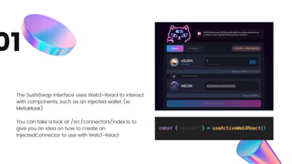 The SushiSwap interface uses Web3-React to interact
with components, such as an injected wallet (ie.
MetaMask)
You can take a look at /src/connectors/index.ts to
give you an idea on how to create an
InjectedConnector to use with Web3-React
01
 