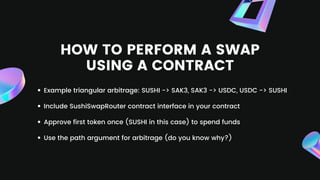 HOW TO PERFORM A SWAP
USING A CONTRACT
Example triangular arbitrage: SUSHI -> SAK3, SAK3 -> USDC, USDC -> SUSHI
Include SushiSwapRouter contract interface in your contract
Approve first token once (SUSHI in this case) to spend funds
Use the path argument for arbitrage (do you know why?)
 