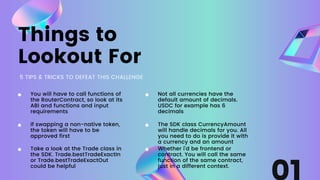Things to
Lookout For
5 TIPS & TRICKS TO DEFEAT THIS CHALLENGE
If swapping a non-native token,
the token will have to be
approved first
You will have to call functions of
the RouterContract, so look at its
ABI and functions and input
requirements
Take a look at the Trade class in
the SDK. Trade.bestTradeExactIn
or Trade.bestTradeExactOut
could be helpful
Not all currencies have the
default amount of decimals.
USDC for example has 6
decimals
The SDK class CurrencyAmount
will handle decimals for you. All
you need to do is provide it with
a currency and an amount
Whether i'd be frontend or
contract. You will call the same
function of the same contract,
just in a different context.
 