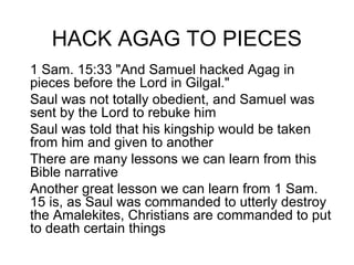 HACK AGAG TO PIECES
1 Sam. 15:33 "And Samuel hacked Agag in
pieces before the Lord in Gilgal."
Saul was not totally obedient, and Samuel was
sent by the Lord to rebuke him
Saul was told that his kingship would be taken
from him and given to another
There are many lessons we can learn from this
Bible narrative
Another great lesson we can learn from 1 Sam.
15 is, as Saul was commanded to utterly destroy
the Amalekites, Christians are commanded to put
to death certain things
 