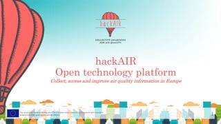 This project has received funding from the European Union’s Horizon 2020 research and innovation
programme under grant agreement No 688363
hackAIR
Open technology platform
Collect, access and improve air quality information in Europe
1
 