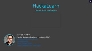 HackaLearn
Azure Static Web Apps
Moaid Hathot
Senior Software Engineer | ex-Azure MVP
Moaid.Hathot@outlook.com
@MoaidHathot
https://moaid.codes
https://meetup.com/Code-Digest
 