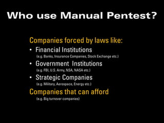Who use Manual Pentest?

   Companies forced by laws like:
   • Financial Institutions
     (e.g. Banks, Insurance Companies, Stock Exchange etc.)

   • Government Institutions
     (e.g. FBI, U.S. Army, NSA, NASA etc.)

   • Strategic Companies
     (e.g. Military, Aerospace, Energy etc.)

   Companies that can afford
     (e.g. Big turnover companies)
 