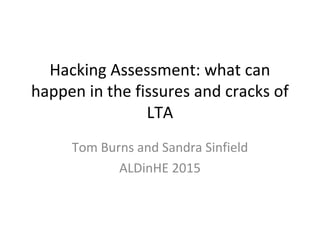 Hacking Assessment: what can
happen in the fissures and cracks of
LTA
Tom Burns and Sandra Sinfield
ALDinHE 2015
 