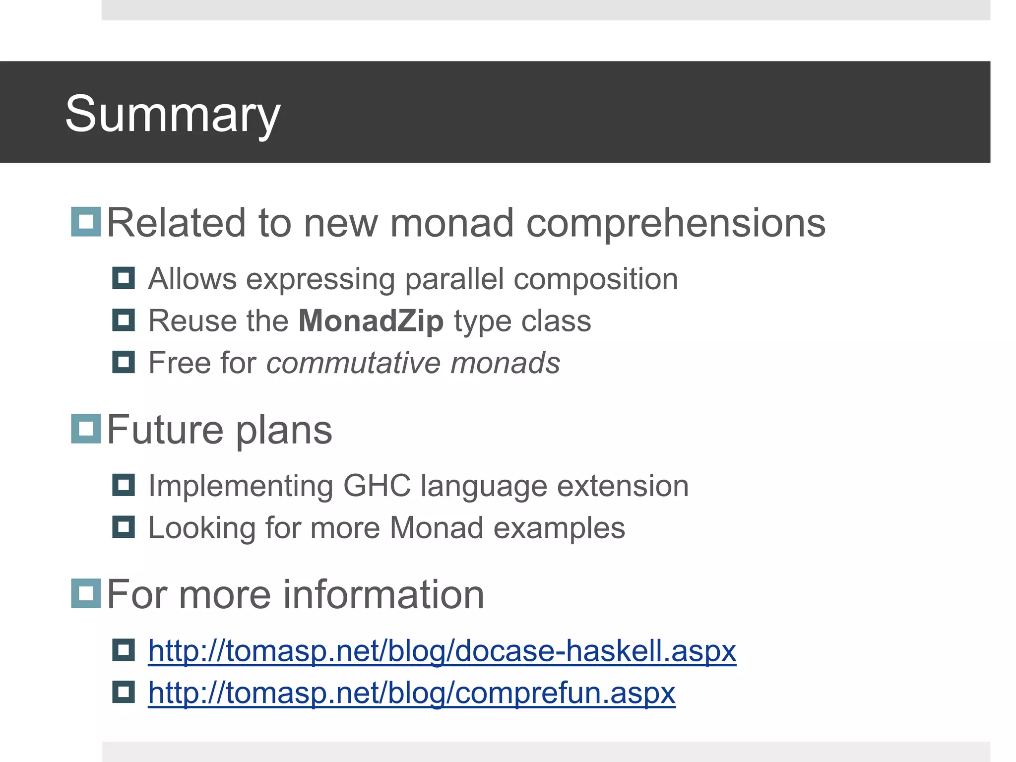 SummaryRelated to new monad comprehensionsAllows expressing parallel composition Reuse the MonadZiptype class Free for commutative monadsFuture plansImplementing GHC language extensionLooking for more Monad examplesFor more informationhttp://tomasp.net/blog/docase-haskell.aspxhttp://tomasp.net/blog/comprefun.aspx