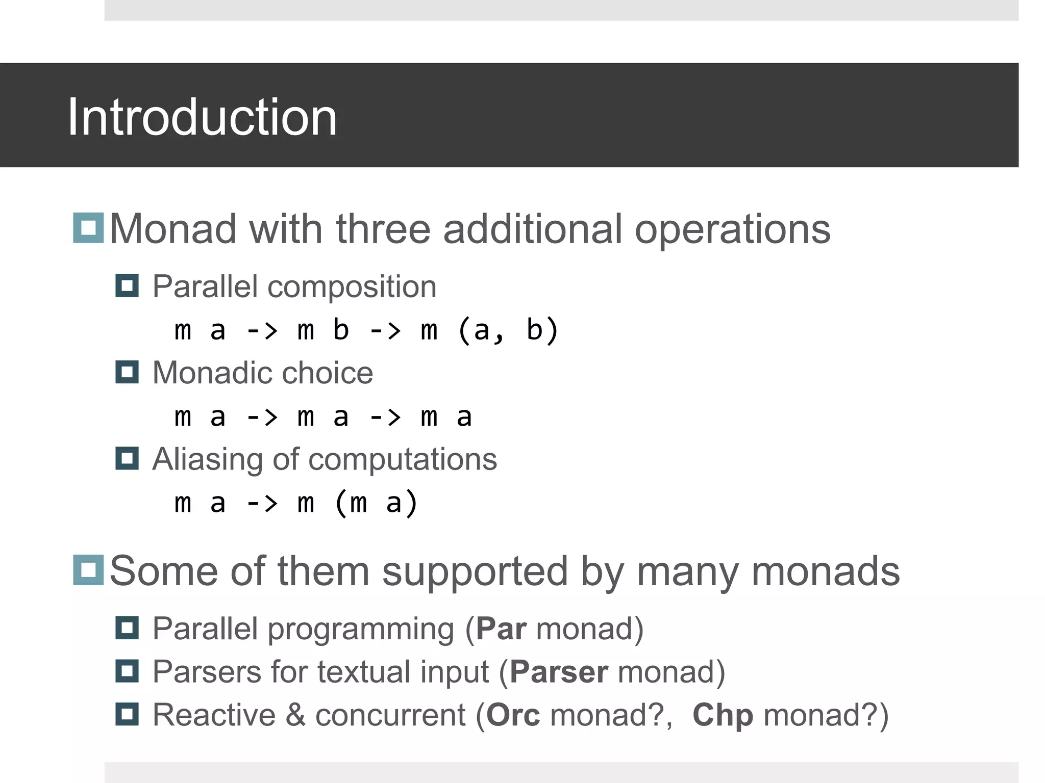 IntroductionMonad with three additional operationsParallel composition	m a -> m b -> m (a, b)Monadic choice	m a -> m a -> m aAliasing of computationsm a -> m (m a)Some of them supported by many monadsParallel programming (Par monad)Parsers for textual input (Parser monad)Reactive & concurrent (Orcmonad?,  Chpmonad?)