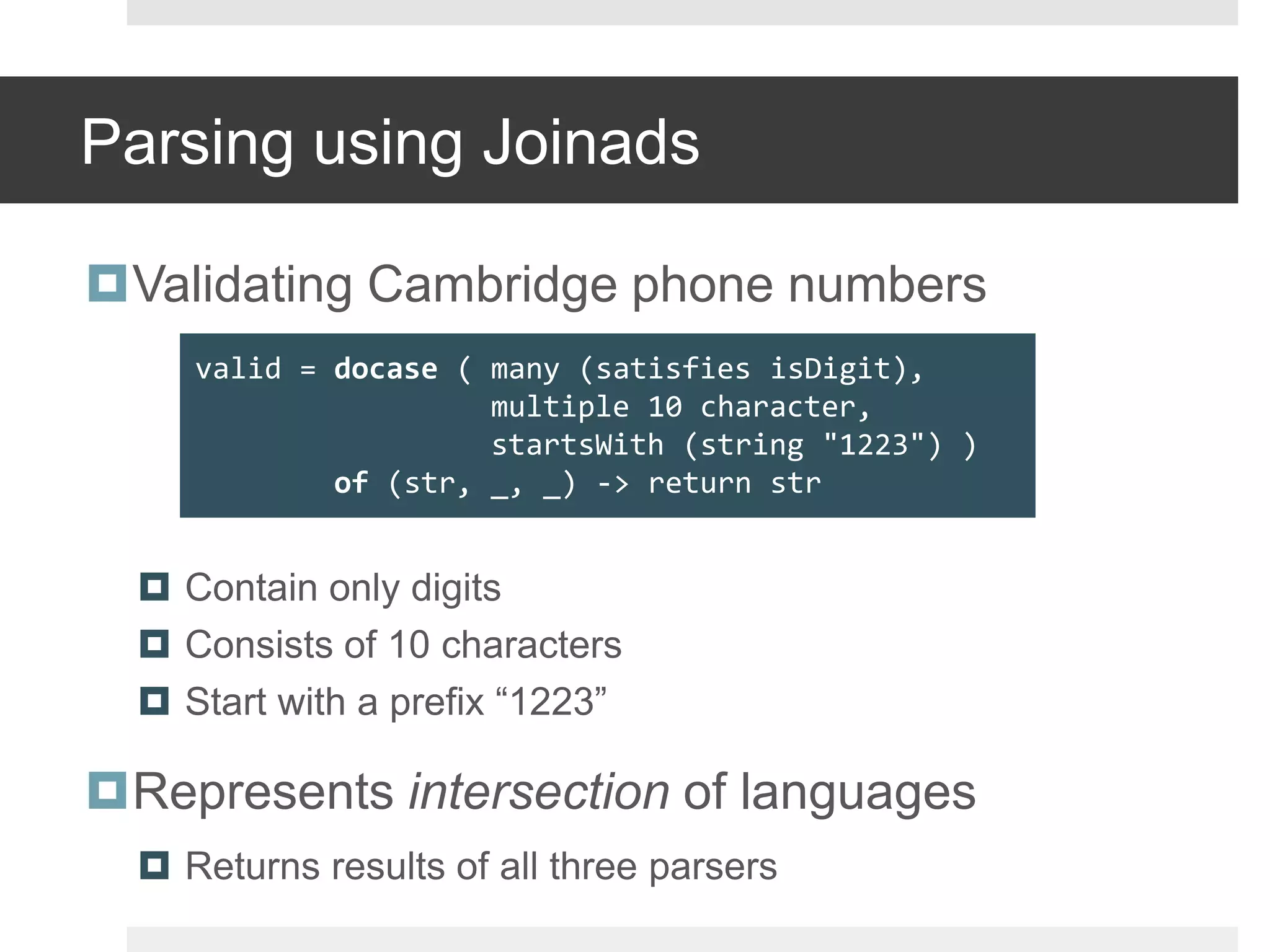 Parsing using JoinadsValidating Cambridge phone numbersContain only digitsConsists of 10 charactersStart with a prefix “1223”Represents intersection of languagesReturns results of all three parsersvalid = docase( many (satisfies isDigit),                 multiple 10 character,startsWith(string "1223") )of (str, _, _) -> return str