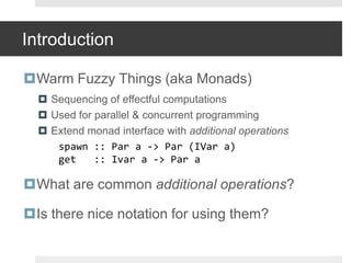 IntroductionWarm Fuzzy Things (aka Monads)Sequencing of effectful computationsUsed for parallel & concurrent programming Extend monad interface with additional operationsspawn :: Par a -> Par (IVar a)	get   :: Ivar a -> Par aWhat are common additional operations?Is there nice notation for using them?